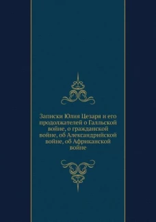 Записки Юлия Цезаря и его продолжателей о Галльской войне, о гражданской войне, об Александрийской войне, об Африканской войне