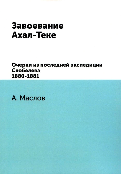 Завоевание Ахал-Теке. Очерки из последней экспедиции Скобелева 1880-1881. (репринтное изд.). Маслов А.