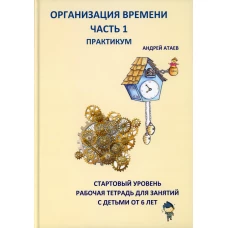 Организация времени. Ч. 1. Практикум. Стартовый уровень. Рабочая тетрадь для занятий с детьми от 6 лет. Атаев А.В.