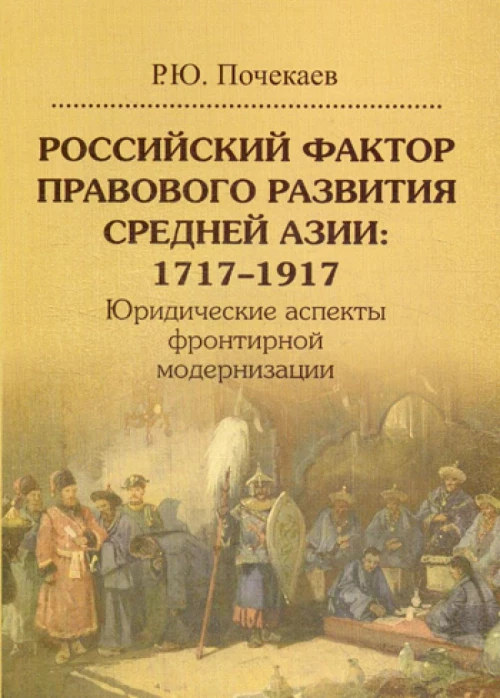 Российский фактор правового развития Средней Азии: 1717&ndash;1917. Юридические аспекты фронтирной модернизации. Почекаев Р.Ю.