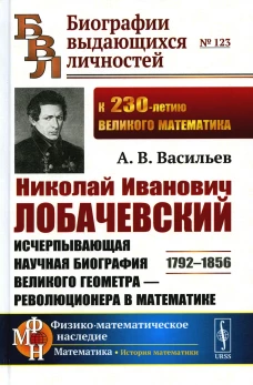Николай Иванович Лобачевский: Исчерпывающая научная биография великого геометра - революционера в математике. 2-е изд.,испр.и доп. Васильев А.В.
