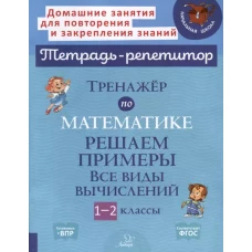 Тренажер по математике: Решаем примеры. Все виды вычислений. 1-2 кл