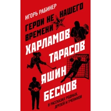Герои не нашего времени. Харламов, Тарасов, Яшин, Бесков в рассказах родных, друзей и учеников