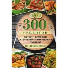  300 рецептов котлет, биточков, тефтелей, фрикаделек, голубцов на любой вкус 